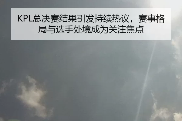 KPL总决赛结果引发持续热议，赛事格局与选手处境成为关注焦点